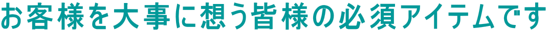 お客様を大事に想う皆様の必須アイテムです
